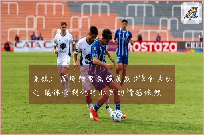 京媒：周琦频繁高强度发挥&全力以赴 能体会到他对北京的情感依赖