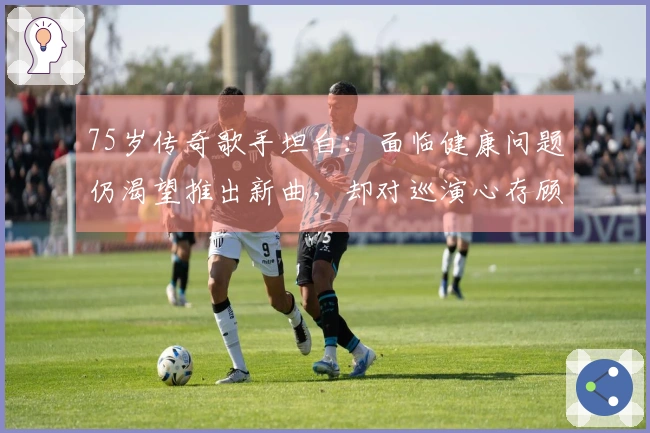 75岁传奇歌手坦白：面临健康问题仍渴望推出新曲，却对巡演心存顾虑
